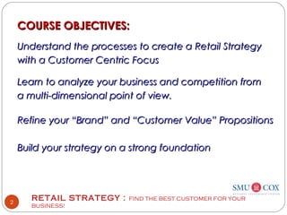 RETAIL STRATEGY : FIND THE BEST CUSTOMER FOR YOUR
BUSINESS!
2
COURSE OBJECTIVES:COURSE OBJECTIVES:
Understand the processes to create a Retail StrategyUnderstand the processes to create a Retail Strategy
with a Customer Centric Focuswith a Customer Centric Focus
Learn to analyze your business and competition fromLearn to analyze your business and competition from
a multi-dimensional point of view.a multi-dimensional point of view.
Refine your “Brand” and “Customer Value” PropositionsRefine your “Brand” and “Customer Value” Propositions
Build your strategy on a strong foundationBuild your strategy on a strong foundation
 