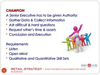 RETAIL STRATEGY : FIND THE BEST CUSTOMER FOR YOUR
BUSINESS!
22
CHAMPIONCHAMPION
A Senior Executive has to be given Authority:A Senior Executive has to be given Authority:
 Gather Data & Collect InformationGather Data & Collect Information
 Ask difficult & hard questionsAsk difficult & hard questions
 Request other’s time & assetsRequest other’s time & assets
 Conclusion and ExecutionConclusion and Execution
RequirementsRequirements
 ListenListen
 Open MindOpen Mind
 Qualitative and Quantitative Skill SetsQualitative and Quantitative Skill Sets
 