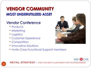 RETAIL STRATEGY : FIND THE BEST CUSTOMER FOR YOUR BUSINESS!
26
VENDOR COMMUNITYVENDOR COMMUNITY
MOST UNDERUTILIZED ASSETMOST UNDERUTILIZED ASSET
Vendor ConferenceVendor Conference
 Products
 Marketing
 Logistics
 Customer Experience
 Competition
 Innovative Solutions
 Invite Cross-Functional Support members
 