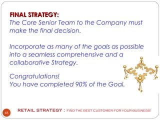 RETAIL STRATEGY : FIND THE BEST CUSTOMER FOR YOUR BUSINESS!
45
 
FINAL STRATEGY:FINAL STRATEGY:
The Core Senior Team to the Company must
make the final decision.
Incorporate as many of the goals as possible
into a seamless comprehensive and a
collaborative Strategy.
Congratulations!
You have completed 90% of the Goal.
 