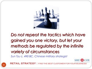 RETAIL STRATEGY : FIND THE BEST CUSTOMER FOR YOUR BUSINESS!
50
 
 
Do not repeat the tactics which haveDo not repeat the tactics which have
gained you one victory, but let yourgained you one victory, but let your
methods be regulated by the infinitemethods be regulated by the infinite
variety of circumstancesvariety of circumstances
Sun Tzu c. 490 BC, Chinese military strategist
 