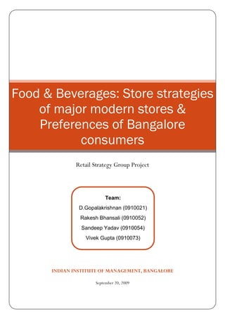 Food & Beverages: Store strategies
    of major modern stores &
    Preferences of Bangalore
           consumers
              Retail Strategy Group Project



                          Team:
               D.Gopalakrishnan (0910021)
               Rakesh Bhansali (0910052)
                Sandeep Yadav (0910054)
                 Vivek Gupta (0910073)




      INDIAN INSTITUTE OF MANAGEMENT, BANGALORE

                     September 20, 2009
 