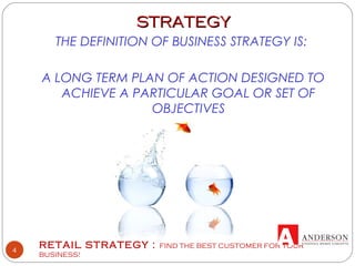 RETAIL STRATEGY : FIND THE BEST CUSTOMER FOR YOUR
BUSINESS!
4
STRATEGYSTRATEGY
THE DEFINITION OF BUSINESS STRATEGY IS:
A LONG TERM PLAN OF ACTION DESIGNED TO
ACHIEVE A PARTICULAR GOAL OR SET OF
OBJECTIVES
 