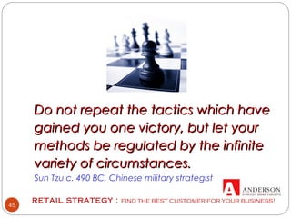 RETAIL STRATEGY : FIND THE BEST CUSTOMER FOR YOUR BUSINESS!
45
 
 
Do not repeat the tactics which haveDo not repeat the tactics which have
gained you one victory, but let yourgained you one victory, but let your
methods be regulated by the infinitemethods be regulated by the infinite
variety of circumstances.variety of circumstances.
Sun Tzu c. 490 BC, Chinese military strategist
 