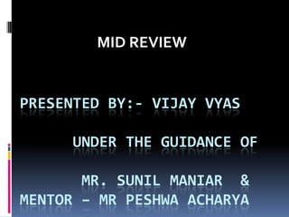 MID REVIEW

PRESENTED BY:- VIJAY VYAS
UNDER THE GUIDANCE OF

MR. SUNIL MANIAR &
MENTOR – MR PESHWA ACHARYA

 