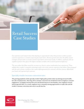 Retail Success
Case Studies


Our experience and research shows that adopting an organizational culture that promises to deliver positive
customer experiences is critical to improving key retail metrics. Revenue growth stems from the ability of store
managers and associates to exceed customer expectations and increase loyalty. In addition, employees who are
capable to perform their jobs at the highest standard correlates with increased operational efficiency.

The case studies that follow reveal the successes our clients in various retailmarkets have experienced. These
validate that a retailer’s competitive advantage needs to be in the customer experience they deliver. Being equipped
with the tools to foster a workforce that creates definingmoments for customers will drive revenue, differentiate
your brand, and captivate loyal customers.

Specialty retailer increases conversion rates
The growing popularity of this specialty retailer’s high quality product alone was driving increased traffic,
but sales remained static. This drop-off in customer conversion was attributed to lack of employee-customer
engagement. As shoppers browsed the store and showed interest in merchandise, store employees weren’t
interacting with them. As a result, employees were constantly missing opportunities to make sales and the
retailer’s customer conversion rates were at an all-time low.




          Developing the 21st
                 century workforce             TM
 