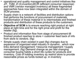 • operational and quality management and control initiatives like
  JIT, TQM, ZI (0-inventory)ECR (efficient consumer response)
  and VMR (vendor managed inventory) all these fragmented
  approaches have now been integrated within the domain of
  SCM process.
• Supply chain is a network of facilities and distribution options
  that performs the functions of procurement of materials.
  transformation of these material in to intermediate and finished
  products and distribution of these products to the customers.
• Objective of SCM is to ensure reaching right product at right
  place at right time and for the right price and profit for the
  retailer (fig).
• Product and information flow from stage of procurement till
  finished product reaches to store + customer feed back of info
  from store to vendors. (fig)
• Simple supply chain existed in past (fig) changes due to
  expansion of organized retail industry in dynamic , which now
  links demand management +resource management +supply
  management. (fig) Demand change as per fast changing
  consumer buying habits a short life cycles for products and
  inventory. Cost of holding inventory ay restrict store to provide
  reasonable prices as funds locked up. in inventory
 