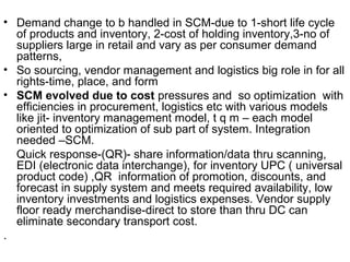 • Demand change to b handled in SCM-due to 1-short life cycle
  of products and inventory, 2-cost of holding inventory,3-no of
  suppliers large in retail and vary as per consumer demand
  patterns,
• So sourcing, vendor management and logistics big role in for all
  rights-time, place, and form
• SCM evolved due to cost pressures and so optimization with
  efficiencies in procurement, logistics etc with various models
  like jit- inventory management model, t q m – each model
  oriented to optimization of sub part of system. Integration
  needed –SCM.
  Quick response-(QR)- share information/data thru scanning,
  EDI (electronic data interchange), for inventory UPC ( universal
  product code) ,QR information of promotion, discounts, and
  forecast in supply system and meets required availability, low
  inventory investments and logistics expenses. Vendor supply
  floor ready merchandise-direct to store than thru DC can
  eliminate secondary transport cost.
.
 