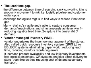 • The lead time gap-
  the difference between time of sourcing r.m+ converting it in to
   product+ movement to mkt i.e. logistic pipeline and customer
   order cycle
  challenge for logistic mgt is to find ways to reduce if not close
   gap
  Many retail co’s r agile and r able to capture consumer
   demands/imaginations and simultaneously achieve twin 1-
   reducing logistics lead time, 2-capture info timely abt C
   demand.
• Vendor managed Inventory (VMI) –
   vendor undertakes the inventory management of the stores.
   Also called quick response inventory system (QRIS ),thru
   EDI,ECR systems eliminating paper work , reducing lead
   time, reducing vendors reordering errors.
   It increase product availability and low inventory investments.
   low logistics expenses. QR systems enables direct delivery to
   store than thru dc thus reducing cost of dc and secondary
   transport.
 