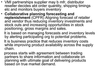 • VMI partnerships supplier may b mfr, distributor
  reseller decides abt order quantity, shipping timings
  etc and monitors buyers inventory
• Collaborative planning forecasting and
  replenishment (CPFR) Aligning forecast of retailer
  and vendor thus reducing inventory investments and
  stock outs and increasing opportunities in stock
  positioning, gross margins and sales.
  It is based on managing forecasts and inventory levels
  by alerting participating org to potential problems.
  It is business practice that reduces inventory costs
  while improving product availability across the supply
  chain.
  process starts with agreement between trading
  partners to share information and collaborate on
  planning with ultimate goal of delivering products
  based on true market demand.
 