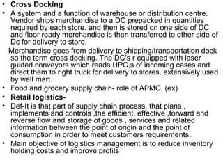 • Cross Docking
• A system and a function of warehouse or distribution centre.
  Vendor ships merchandise to a DC prepacked in quantities
  required by each store. and then is stored on one side of DC
  and floor ready merchandise is then transferred to other side of
  Dc for delivery to store.
  Merchandise goes from delivery to shipping/transportation dock
  so the term cross docking. The DC’s r equipped with laser
  guided conveyors which reads UPC,s of incoming cases and
  direct them to right truck for delivery to stores. extensively used
  by wall mart.
• Food and grocery supply chain- role of APMC. (ex)
• Retail logistics-
• Def-It is that part of supply chain process, that plans ,
  implements and controls ,the efficient, effective ,forward and
  reverse flow and storage of goods , services and related
  information between the point of origin and the point of
  consumption in order to meet customers requirements.
• Main objective of logistics management is to reduce inventory
  holding costs and improve profits
 