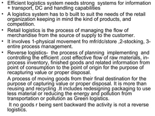 • Efficient logistics system needs strong systems for information
  + transport, DC and handling capabilities
• A logistics system has to b built to suit the needs of the retail
  organization keeping in mind the kind of products, and
  competition.
• Retail logistics is the process of managing the flow of
  merchandise from the source of supply to the customer.
• It involves 1-physical movement fro mfr/dc/store ,2-stocking, 3-
  entire process management.
• Reverse logistics- the process of planning implementing and
  controlling the efficient ,cost effective flow of raw materials, in-
  process inventory, finished goods and related information from
  point of consumption to the point of origin for the purpose of
  recapturing value or proper disposal.
  A process of moving goods from their final destination for the
  purpose of capturing value or proper disposal. It is more than
  reusing and recycling .It includes redesigning packaging to use
  less material or reducing the energy and pollution from
  transportation or pollution as Green logistics.
   It no goods r being sent backward the activity is not a reverse
  logistics.
 