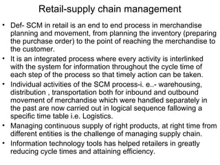 Retail-supply chain management
• Def- SCM in retail is an end to end process in merchandise
  planning and movement, from planning the inventory (preparing
  the purchase order) to the point of reaching the merchandise to
  the customer.
• It is an integrated process where every activity is interlinked
  with the system for information throughout the cycle time of
  each step of the process so that timely action can be taken.
• Individual activities of the SCM process-i. e..- warehousing,
  distribution , transportation both for inbound and outbound
  movement of merchandise which were handled separately in
  the past are now carried out in logical sequence fallowing a
  specific time table i.e. Logistics.
• Managing continuous supply of right products, at right time from
  different entities is the challenge of managing supply chain.
• Information technology tools has helped retailers in greatly
  reducing cycle times and attaining efficiency.
 