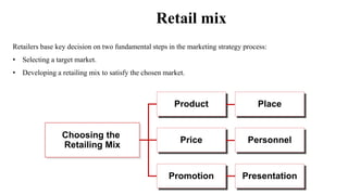 Retail mix
Retailers base key decision on two fundamental steps in the marketing strategy process:
• Selecting a target market.
• Developing a retailing mix to satisfy the chosen market.
Choosing the
Retailing Mix
Product
Price
Promotion
Place
Personnel
Presentation
 