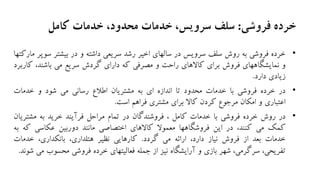 ‫فروشی‬ ‫خرده‬:‫کامل‬ ‫خدمات‬ ،‫محدود‬ ‫خدمات‬ ،‫سرویس‬ ‫سلف‬
•‫خرده‬‫فروشی‬‫به‬‫روش‬‫سلف‬‫سرویس‬‫در‬‫سالهای‬‫اخیر‬‫رشد‬‫سریعی‬‫داشته‬‫و‬‫در‬‫بیشتر‬‫س‬‫وپر‬‫مارکتها‬
‫و‬‫نمایشگاههای‬‫فروش‬‫برای‬‫کاالهای‬‫راحت‬‫و‬‫مصرفی‬‫که‬‫دارای‬‫گردش‬‫سریع‬‫می‬،‫باشند‬‫ک‬‫اربرد‬
‫زیادی‬‫دارد‬.
•‫در‬‫خرده‬‫فروشی‬‫با‬‫خدمات‬‫محدود‬‫تا‬‫اندازه‬‫ای‬‫به‬‫مشتریان‬‫اطالع‬‫رسانی‬‫می‬‫شود‬‫و‬‫خدمات‬
‫اعتباری‬‫و‬‫امکان‬‫مرجوع‬‫کردن‬‫کاال‬‫برای‬‫مشتری‬‫فراهم‬‫است‬.
•‫در‬‫روش‬‫خرده‬‫فروشی‬‫با‬‫خدمات‬‫کامل‬،‫فروشندگان‬‫در‬‫تمام‬‫مراحل‬‫فرآیند‬‫خرید‬‫به‬‫مشتر‬‫یان‬
‫کمک‬‫می‬،‫کنند‬‫در‬‫این‬‫فروشگاهها‬‫معموال‬‫کاالهای‬‫اختصاصی‬‫مانند‬‫دوربین‬‫عکاسی‬‫ک‬‫ه‬‫به‬
‫خدمات‬‫بعد‬‫از‬‫فروش‬‫نیاز‬،‫دارد‬‫ارائه‬‫می‬‫گردد‬.‫کارهایی‬‫نظیر‬،‫هتلداری‬،‫بانکداری‬‫خدمات‬
،‫تفریحی‬،‫سرگرمی‬‫شهر‬‫بازی‬‫و‬‫آرایشگاه‬‫نیز‬‫از‬‫جمله‬‫فعالیتهای‬‫خرده‬‫فروشی‬‫محسوب‬‫می‬‫شوند‬.
 