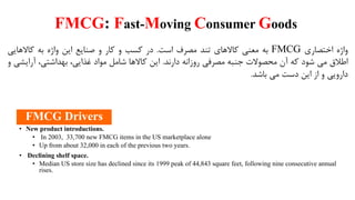 FMCG: Fast-Moving Consumer Goods
‫واژه‬‫اختصاری‬FMCG‫به‬‫معنی‬‫کاالهای‬‫تند‬‫مصرف‬‫است‬.‫در‬‫کسب‬‫و‬‫کار‬‫و‬‫صنایع‬‫این‬‫واژه‬‫به‬‫کاالهایی‬
‫اطالق‬‫می‬‫شود‬‫که‬‫آن‬‫محصوالت‬‫جنبه‬‫مصرفی‬‫روزانه‬‫دارند‬.‫این‬‫کاالها‬‫شامل‬‫مواد‬،‫غذایی‬،‫بهداشتی‬‫آرای‬‫شی‬‫و‬
‫دارویی‬‫و‬‫از‬‫این‬‫دست‬‫می‬‫باشد‬.
• New product introductions.
• In 2003, 33,700 new FMCG items in the US marketplace alone
• Up from about 32,000 in each of the previous two years.
• Declining shelf space.
• Median US store size has declined since its 1999 peak of 44,843 square feet, following nine consecutive annual
rises.
FMCG Drivers
 