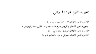 ‫فروشی‬ ‫خرده‬ ‫تامین‬ ‫زنجیره‬
•‫سبزیجات‬ ‫و‬ ‫میوه‬ ‫مانند‬ ‫تازه‬ ‫کاالهای‬ ‫تامین‬ ‫زنجیره‬
•‫ها‬ ‫نوشیدنی‬ ‫و‬ ‫شده‬ ‫غذایی‬ ‫محصوالت‬ ‫مانند‬ ‫سریع‬ ‫فروش‬ ‫با‬ ‫کاالهای‬ ‫تامین‬ ‫زنجیره‬
•‫چای‬ ‫و‬ ‫برنج‬ ‫مانند‬ ‫ضروری‬ ‫کاالهای‬ ‫تامین‬ ‫زنجیره‬
•‫ها‬ ‫تاپ‬ ‫لپ‬ ‫مانند‬ ‫دوام‬ ‫با‬ ‫مصرفی‬ ‫کاالهای‬ ‫تامین‬ ‫زنجیره‬
 