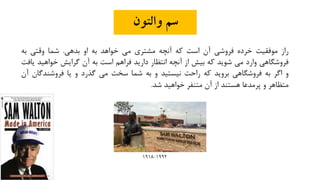‫والتون‬ ‫سم‬
‫راز‬‫موفقیت‬‫خرده‬‫فروشی‬‫آن‬‫است‬‫که‬‫آنچه‬‫مشتری‬‫می‬‫خواهد‬‫به‬‫او‬‫بدهی‬.‫شما‬‫وقتی‬‫به‬
‫فروشگاهی‬‫وارد‬‫می‬‫شوید‬‫که‬‫بیش‬‫از‬‫آنچه‬‫انتظار‬‫دارید‬‫فراهم‬‫است‬‫به‬‫آن‬‫گرایش‬‫خواهید‬‫یافت‬
‫و‬‫اگر‬‫به‬‫فروشگاهی‬‫بروید‬‫که‬‫راحت‬‫نیستید‬‫و‬‫به‬‫شما‬‫سخت‬‫می‬‫گذرد‬‫و‬‫یا‬‫فروشندگا‬‫ن‬‫آن‬
‫متظاهر‬‫و‬‫پرمدعا‬‫هستند‬‫از‬‫آن‬‫متنفر‬‫خواهید‬‫شد‬.
1992-1918
 