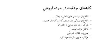‫فروشی‬ ‫خرده‬ ‫در‬ ‫موفقیت‬ ‫کلیدهای‬
•‫سازمان‬ ‫داخلی‬ ‫های‬ ‫توانمندی‬ ‫از‬ ‫اطالع‬.
•‫هستید‬ ‫فعال‬ ‫آن‬ ‫در‬ ‫که‬ ‫صنعتی‬ ‫های‬ ‫ویژگی‬ ‫از‬ ‫اطالع‬.
•‫مشتریان‬ ‫از‬ ‫صحیح‬ ‫شناخت‬ ‫و‬ ‫درک‬
•‫توسعه‬ ‫برنامه‬ ‫داشتن‬
•‫نقدینگی‬ ‫شفاف‬ ‫مدیریت‬
•‫باشید‬ ‫خود‬ ‫سازمان‬ ‫تصویر‬ ‫مراقب‬
 