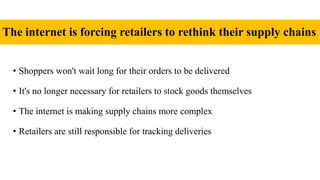 The internet is forcing retailers to rethink their supply chains
• Shoppers won't wait long for their orders to be delivered
• It's no longer necessary for retailers to stock goods themselves
• The internet is making supply chains more complex
• Retailers are still responsible for tracking deliveries
 