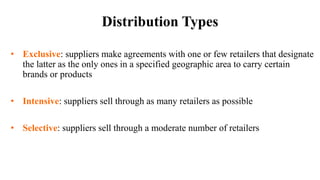 Distribution Types
• Exclusive: suppliers make agreements with one or few retailers that designate
the latter as the only ones in a specified geographic area to carry certain
brands or products
• Intensive: suppliers sell through as many retailers as possible
• Selective: suppliers sell through a moderate number of retailers
 