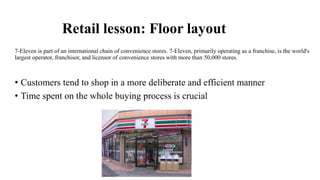 Retail lesson: Floor layout
7-Eleven is part of an international chain of convenience stores. 7-Eleven, primarily operating as a franchise, is the world's
largest operator, franchisor, and licensor of convenience stores with more than 50,000 stores.
• Customers tend to shop in a more deliberate and efficient manner
• Time spent on the whole buying process is crucial
 