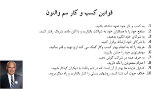 ‫والتون‬ ‫سم‬ ‫کار‬ ‫و‬ ‫کسب‬ ‫قوانین‬
.1‫به‬‫داشته‬ ‫تعهد‬ ‫خود‬ ‫کار‬ ‫و‬ ‫کسب‬‫باشید‬.
.2‫ک‬ ‫رفتار‬ ‫شریک‬ ‫مانند‬ ‫آنان‬ ‫با‬ ‫و‬ ‫بگذارید‬ ‫شراکت‬ ‫به‬ ‫خود‬ ‫همکاران‬ ‫با‬ ‫را‬ ‫خود‬ ‫منافع‬‫نید‬.
.3‫به‬‫انگیزه‬ ‫خود‬ ‫شرکای‬‫بدهید‬.
.4‫با‬‫برقرار‬ ‫ارتباط‬ ‫خود‬ ‫شرکای‬‫کنید‬.
.5‫هرچه‬‫قدر‬ ‫و‬ ‫نهید‬ ‫ارج‬ ‫کند‬ ‫می‬ ‫کمک‬ ‫وکار‬ ‫کسب‬ ‫بهتر‬ ‫انجام‬ ‫به‬ ‫که‬ ‫را‬‫بدانید‬.
.6‫موفقیتهای‬‫جشن‬ ‫را‬ ‫خود‬‫بگیرید‬.
.7‫به‬‫گوش‬ ‫شرکت‬ ‫در‬ ‫همه‬ ‫حرف‬‫دهید‬.
.8‫احترام‬‫نگه‬ ‫را‬ ‫مشتریان‬‫دارید‬.
.9‫کنترل‬‫گرفتار‬ ‫دیگران‬ ‫با‬ ‫رقابت‬ ‫دام‬ ‫در‬ ‫که‬ ‫است‬ ‫آن‬ ‫از‬ ‫بهتر‬ ‫ها‬ ‫هزینه‬‫شوید‬.
.10‫خالف‬‫کنید‬ ‫شنا‬ ‫آب‬ ‫جهت‬.‫بروید‬ ‫دیگر‬ ‫راه‬ ‫و‬ ‫بگذارید‬ ‫کنار‬ ‫را‬ ‫سنتی‬ ‫روشهای‬.
 