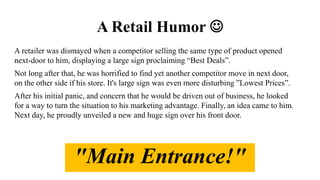A Retail Humor 
A retailer was dismayed when a competitor selling the same type of product opened
next-door to him, displaying a large sign proclaiming “Best Deals”.
Not long after that, he was horrified to find yet another competitor move in next door,
on the other side if his store. It's large sign was even more disturbing ”Lowest Prices”.
After his initial panic, and concern that he would be driven out of business, he looked
for a way to turn the situation to his marketing advantage. Finally, an idea came to him.
Next day, he proudly unveiled a new and huge sign over his front door.
"Main Entrance!"
 
