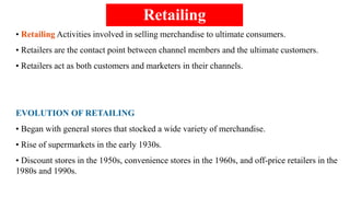 Retailing
• Retailing Activities involved in selling merchandise to ultimate consumers.
• Retailers are the contact point between channel members and the ultimate customers.
• Retailers act as both customers and marketers in their channels.
EVOLUTION OF RETAILING
• Began with general stores that stocked a wide variety of merchandise.
• Rise of supermarkets in the early 1930s.
• Discount stores in the 1950s, convenience stores in the 1960s, and off-price retailers in the
1980s and 1990s.
 
