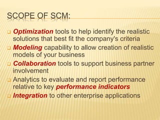 SCOPE OF SCM:
 Optimization tools to help identify the realistic
solutions that best fit the company's criteria
 Modeling capability to allow creation of realistic
models of your business
 Collaboration tools to support business partner
involvement
 Analytics to evaluate and report performance
relative to key performance indicators
 Integration to other enterprise applications
 