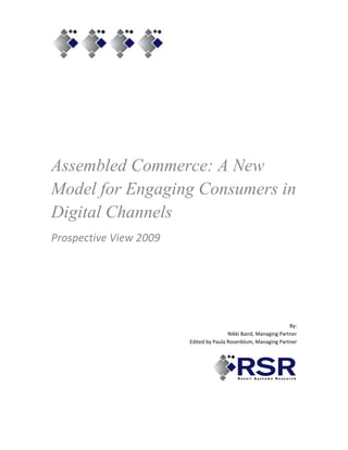  




Assembled Commerce: A New
Model for Engaging Consumers in
Digital Channels
Prospective View 2009 
                                                                           
 

                

         

 
                                                                           
                                                                       By:  
                                             Nikki Baird, Managing Partner 
                             Edited by Paula Rosenblum, Managing Partner 
                                                                           
 