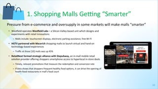10	
  
1.	
  Shopping	
  Malls	
  Gejng	
  “Smarter”	
  
•  Wespield	
  operates	
  Wes^ield	
  Labs	
  –	
  a	
  Silicon	
  Valley-­‐based	
  unit	
  which	
  designs	
  and	
  
experiments	
  with	
  retail	
  innova4ons	
  
–  Malls	
  include:	
  touchscreen	
  displays,	
  electronic	
  parking	
  assistance,	
  free	
  Wi-­‐FI	
  
•  HGTV	
  partnered	
  with	
  Macerich	
  shopping	
  malls	
  to	
  launch	
  virtual	
  and	
  hand-­‐on	
  
technology-­‐based	
  experiences	
  
–  Traﬃc	
  at	
  those	
  [10]	
  malls	
  was	
  up	
  45%	
  
•  RetailNext	
  formed	
  strategic	
  alliance	
  with	
  StepsAway,	
  an	
  in-­‐mall	
  mobile	
  retail	
  
solu4on	
  provider	
  oﬀering	
  shoppers	
  smartphone	
  access	
  to	
  hyperlocal	
  in-­‐store	
  deals	
  
–  Timely,	
  relevant	
  promo4ons	
  that	
  measure	
  the	
  redemp4on	
  and	
  conversion	
  rate	
  
–  If	
  data	
  shows	
  that	
  shoppers	
  frequent	
  healthy	
  food	
  op4ons,	
  it	
  can	
  drive	
  the	
  opening	
  of	
  
health-­‐food	
  restaurants	
  in	
  mall’s	
  food	
  court	
  
	
  	
  
	
  
Pressure	
  from	
  e-­‐commerce	
  and	
  oversupply	
  in	
  some	
  markets	
  will	
  make	
  malls	
  “smarter”	
  	
  
 