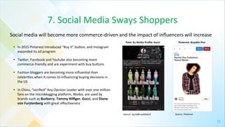 11	
  
7.	
  Social	
  Media	
  Sways	
  Shoppers	
  
•  In	
  2015	
  Pinterest	
  introduced	
  “Buy	
  it”	
  bugon,	
  and	
  Instagram	
  
expanded	
  its	
  ad	
  program	
  
•  Twiger,	
  Facebook	
  and	
  Youtube	
  also	
  becoming	
  more	
  
commerce-­‐friendly	
  and	
  are	
  experiment	
  with	
  buy	
  bugons	
  
•  Fashion	
  bloggers	
  are	
  becoming	
  more	
  inﬂuen4al	
  than	
  
celebri4es	
  when	
  it	
  comes	
  to	
  inﬂuencing	
  buying	
  decisions	
  in	
  
the	
  US	
  
•  In	
  China,	
  “veriﬁed”	
  Key	
  Opinion	
  Leader	
  with	
  over	
  one	
  million	
  
fans	
  on	
  the	
  microblogging	
  plaporm,	
  Weibo,	
  are	
  used	
  by	
  
brands	
  such	
  as	
  Burberry,	
  Tommy	
  Hilﬁger,	
  Gucci,	
  and	
  Diane	
  
von	
  Furstenberg	
  with	
  great	
  eﬀec4veness	
  
Social	
  media	
  will	
  become	
  more	
  commerce-­‐driven	
  and	
  the	
  impact	
  of	
  inﬂuencers	
  will	
  increase	
  	
  
Source:	
  Pinterest	
  
Peter	
  Xu	
  Weibo	
  Proﬁle:	
  Gucci	
   Pinterest:	
  Buyable	
  Pins	
  
Source:	
  SocialBrnadWatch	
  
 