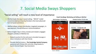 12	
  
7.	
  Social	
  Media	
  Sways	
  Shoppers	
  
•  WeChat	
  leads	
  the	
  way	
  in	
  social	
  selling	
  -­‐	
  “B2C2C”	
  model	
  
(recommended	
  purchase	
  by	
  friends)	
  is	
  the	
  most	
  advanced	
  
form	
  of	
  social	
  commerce	
  	
  
•  WeChat	
  allows	
  content	
  distribu4on,	
  targeted	
  campaigns,	
  in-­‐
app	
  payment,	
  friend/inﬂuencer	
  recommenda4ons	
  	
  	
  
•  Before	
  Singles’	
  Day	
  in	
  China,	
  brands	
  and	
  retailers	
  engaged	
  
shoppers	
  ac4vely	
  on	
  WeChat	
  via:	
  	
  
–  Reward	
  vouchers	
  for	
  fans	
  who	
  post	
  a	
  branded	
  message	
  or	
  
share	
  it	
  directly	
  to	
  with	
  their	
  friends	
  	
  	
  
–  Sharable	
  WeChat	
  s4ckers	
  :	
  The	
  Cambridge	
  Satchel	
  Company	
  
partnered	
  with	
  Chinese	
  KOL	
  and	
  ar4st,	
  Zang	
  Xiaobai	
  to	
  
launch	
  themed	
  Singles’	
  Day	
  illustra4ons	
  	
  
“Social	
  selling”	
  will	
  reach	
  a	
  new	
  level	
  of	
  importance	
  
Coach	
  Handbags:	
  Marke[ng	
  and	
  Selling	
  on	
  WeChat	
  	
  
Red	
  Envelope:	
  Viral	
  Sharing	
   Lifestyle	
  Content:	
  57,161	
  view	
  
Source:	
  WeChat	
  
 