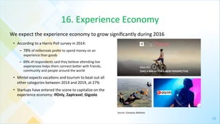 19	
  
16.	
  Experience	
  Economy	
  
•  According	
  to	
  a	
  Harris	
  Poll	
  survey	
  in	
  2014:	
  
–  78%	
  of	
  millennials	
  prefer	
  to	
  spend	
  money	
  on	
  an	
  
experience	
  than	
  goods	
  
–  69%	
  of	
  respondents	
  said	
  they	
  believe	
  agending	
  live	
  
experiences	
  helps	
  them	
  connect	
  beger	
  with	
  friends,	
  
community	
  and	
  people	
  around	
  the	
  world	
  
•  Mintel	
  expects	
  vaca4ons	
  and	
  tourism	
  to	
  beat	
  out	
  all	
  
other	
  categories	
  between	
  2014	
  and	
  2019,	
  at	
  27%	
  
•  Startups	
  have	
  entered	
  the	
  scene	
  to	
  capitalize	
  on	
  the	
  
experience	
  economy:	
  IfOnly,	
  Zaptravel,	
  Gigzolo	
  
We	
  expect	
  the	
  experience	
  economy	
  to	
  grow	
  signiﬁcantly	
  during	
  2016	
  	
  
Source:	
  Company	
  Websites	
  
 