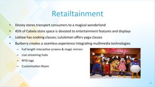 22	
  
Retailtainment	
  
•  Disney	
  stores	
  transport	
  consumers	
  to	
  a	
  magical	
  wonderland	
  
•  45%	
  of	
  Cabela	
  store	
  space	
  is	
  devoted	
  to	
  entertainment	
  features	
  and	
  displays	
  	
  
•  Loblaw	
  has	
  cooking	
  classes;	
  Lululemon	
  oﬀers	
  yoga	
  classes	
  	
  
•  Burberry	
  creates	
  a	
  seamless	
  experience	
  integra4ng	
  mul4media	
  technologies	
  
–  Full	
  length	
  interac4ve	
  screens	
  &	
  magic	
  mirrors	
  
–  Live	
  streaming	
  hubs	
  
–  RFID	
  tags	
  
–  Customiza4on	
  Room	
  
 