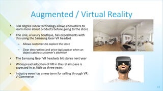 23	
  
Augmented	
  /	
  Virtual	
  Reality	
  
•  360	
  degree	
  video	
  technology	
  allows	
  consumers	
  to	
  
learn	
  more	
  about	
  products	
  before	
  going	
  to	
  the	
  store	
  
•  The	
  Line,	
  a	
  luxury	
  bou4que,	
  has	
  experiments	
  with	
  
this	
  using	
  the	
  Samsung	
  Gear	
  VR	
  headset	
  	
  
–  Allows	
  customers	
  to	
  explore	
  the	
  store	
  
–  Clear	
  descrip4on	
  (and	
  price	
  tag)	
  appear	
  when	
  an	
  
object	
  catches	
  customer’s	
  agen4on	
  
•  The	
  Samsung	
  Gear	
  VR	
  headsets	
  hit	
  stores	
  next	
  year	
  
•  Widespread	
  adop4on	
  of	
  VR	
  in	
  the	
  retail	
  space	
  is	
  
expected	
  in	
  as	
  ligle	
  as	
  three	
  years	
  
•  Industry	
  even	
  has	
  a	
  new	
  term	
  for	
  selling	
  through	
  VR:	
  
V-­‐Commerce	
  
 