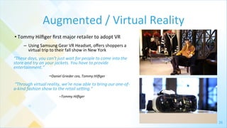 26	
  
Augmented	
  /	
  Virtual	
  Reality	
  
• Tommy	
  Hilﬁger	
  ﬁrst	
  major	
  retailer	
  to	
  adopt	
  VR	
  
–  Using	
  Samsung	
  Gear	
  VR	
  Headset,	
  oﬀers	
  shoppers	
  a	
  
virtual	
  trip	
  to	
  their	
  fall	
  show	
  in	
  New	
  York	
  	
  
“These	
  days,	
  you	
  can’t	
  just	
  wait	
  for	
  people	
  to	
  come	
  into	
  the	
  
store	
  and	
  try	
  on	
  your	
  jackets.	
  You	
  have	
  to	
  provide	
  
entertainment.”	
  
	
  	
  	
  	
  	
  	
  	
  	
  	
  	
  	
  	
  	
  	
   	
  	
  	
  	
  	
  	
  	
  	
  	
  	
  	
  	
  	
  –Daniel	
  Grieder	
  ceo,	
  Tommy	
  Hilﬁger	
  
	
  “Through	
  virtual	
  reality,	
  we’re	
  now	
  able	
  to	
  bring	
  our	
  one-­‐of-­‐
a-­‐kind	
  fashion	
  show	
  to	
  the	
  retail	
  seWng.”	
  	
  
	
  	
  	
  	
  	
  	
  	
  	
  	
  	
  	
  	
  	
  	
  	
  	
  	
  	
  	
  	
  	
  	
  	
  	
  	
  	
  	
  	
  	
  	
  	
  	
  	
  	
  	
  	
  	
  	
  	
  	
  	
  –Tommy	
  Hilﬁger	
  
 