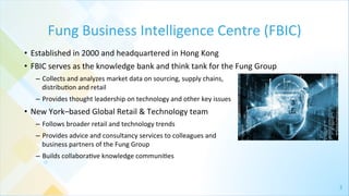 3	
  
Fung	
  Business	
  Intelligence	
  Centre	
  (FBIC)	
  
•  Established	
  in	
  2000	
  and	
  headquartered	
  in	
  Hong	
  Kong	
  
•  FBIC	
  serves	
  as	
  the	
  knowledge	
  bank	
  and	
  think	
  tank	
  for	
  the	
  Fung	
  Group	
  
–  Collects	
  and	
  analyzes	
  market	
  data	
  on	
  sourcing,	
  supply	
  chains,	
  	
  
distribu4on	
  and	
  retail	
  
–  Provides	
  thought	
  leadership	
  on	
  technology	
  and	
  other	
  key	
  issues	
  
•  New	
  York–based	
  Global	
  Retail	
  &	
  Technology	
  team	
  	
  
–  Follows	
  broader	
  retail	
  and	
  technology	
  trends	
  
–  Provides	
  advice	
  and	
  consultancy	
  services	
  to	
  colleagues	
  and	
  	
  
business	
  partners	
  of	
  the	
  Fung	
  Group	
  	
  
–  Builds	
  collabora4ve	
  knowledge	
  communi4es	
  
 