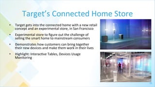 35	
  
Target’s	
  Connected	
  Home	
  Store	
  
•  Target	
  gets	
  into	
  the	
  connected	
  home	
  with	
  a	
  new	
  retail	
  
concept	
  and	
  an	
  experimental	
  store,	
  in	
  San	
  Francisco	
  
•  Experimental	
  store	
  to	
  ﬁgure	
  out	
  the	
  challenge	
  of	
  
selling	
  the	
  smart	
  home	
  to	
  mainstream	
  consumers	
  
•  Demonstrates	
  how	
  customers	
  can	
  bring	
  together	
  
their	
  new	
  devices	
  and	
  make	
  them	
  work	
  in	
  their	
  lives	
  	
  
•  Highlight:	
  Interac4ve	
  Tables,	
  Devices	
  Usage	
  
Monitoring	
  
	
  
 