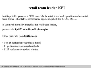 retail team leader KPI 
In this ppt file, you can ref KPI materials for retail team leader position such as retail 
team leader list of KPIs, performance appraisal, job skills, KRAs, BSC… 
If you need more KPI materials for retail team leader, 
please visit: kpi123.com/list-of-kpi-samples 
Other materials from kpi123.com 
• Top 28 performance appraisal forms 
• 11 performance appraisal methods 
• 1125 performance review phrases 
Top materials: top sales KPIs, Top 28 performance appraisal forms, 11 performance appraisal methods 
Interview questions and answers – free download/ pdf and ppt file 
 