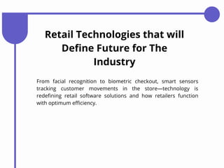 Retail Technologies that will
Define Future for The
Industry
From facial recognition to biometric checkout, smart sensors
tracking customer movements in the store—technology is
redefining retail software solutions and how retailers function
with optimum efficiency.
 