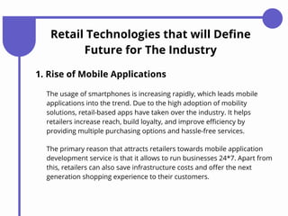Retail Technologies that will Define
Future for The Industry
1. Rise of Mobile Applications
The usage of smartphones is increasing rapidly, which leads mobile
applications into the trend. Due to the high adoption of mobility
solutions, retail-based apps have taken over the industry. It helps
retailers increase reach, build loyalty, and improve efficiency by
providing multiple purchasing options and hassle-free services.
The primary reason that attracts retailers towards mobile application
development service is that it allows to run businesses 24*7. Apart from
this, retailers can also save infrastructure costs and offer the next
generation shopping experience to their customers.
 