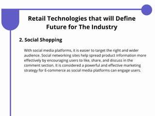 2. Social Shopping
With social media platforms, it is easier to target the right and wider
audience. Social networking sites help spread product information more
effectively by encouraging users to like, share, and discuss in the
comment section. It is considered a powerful and effective marketing
strategy for E-commerce as social media platforms can engage users.
Retail Technologies that will Define
Future for The Industry
 