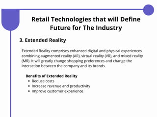 Retail Technologies that will Define
Future for The Industry
3. Extended Reality
Extended Reality comprises enhanced digital and physical experiences
combining augmented reality (AR), virtual reality (VR), and mixed reality
(MR). It will greatly change shopping preferences and change the
interaction between the company and its brands.
Reduce costs
Increase revenue and productivity
Improve customer experience
Benefits of Extended Reality
 