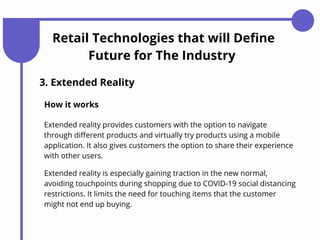 Retail Technologies that will Define
Future for The Industry
3. Extended Reality
How it works
Extended reality provides customers with the option to navigate
through different products and virtually try products using a mobile
application. It also gives customers the option to share their experience
with other users.
Extended reality is especially gaining traction in the new normal,
avoiding touchpoints during shopping due to COVID-19 social distancing
restrictions. It limits the need for touching items that the customer
might not end up buying.
 