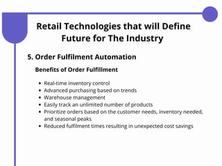Retail Technologies that will Define
Future for The Industry
5. Order Fulfilment Automation
Benefits of Order Fulfillment
Real-time inventory control
Advanced purchasing based on trends
Warehouse management
Easily track an unlimited number of products
Prioritize orders based on the customer needs, inventory needed,
and seasonal peaks
Reduced fulfilment times resulting in unexpected cost savings
 