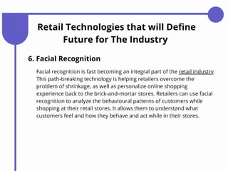 Retail Technologies that will Define
Future for The Industry
6. Facial Recognition
Facial recognition is fast becoming an integral part of the retail industry.
This path-breaking technology is helping retailers overcome the
problem of shrinkage, as well as personalize online shopping
experience back to the brick-and-mortar stores. Retailers can use facial
recognition to analyze the behavioural patterns of customers while
shopping at their retail stores. It allows them to understand what
customers feel and how they behave and act while in their stores.
 