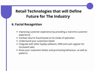 Retail Technologies that will Define
Future for The Industry
6. Facial Recognition
Improving customer experience by providing a real-time customer
experience
Combat returns fraud based on its mode of operation
Understand your customers better
Integrate with other loyalty software, CRM and cash register for
increased sales
Know your customers better and purchasing behaviour, as well as
patterns
 