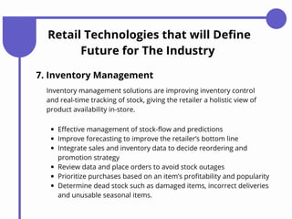 Retail Technologies that will Define
Future for The Industry
7. Inventory Management
Effective management of stock-flow and predictions
Improve forecasting to improve the retailer’s bottom line
Integrate sales and inventory data to decide reordering and
promotion strategy
Review data and place orders to avoid stock outages
Prioritize purchases based on an item’s profitability and popularity
Determine dead stock such as damaged items, incorrect deliveries
and unusable seasonal items.
Inventory management solutions are improving inventory control
and real-time tracking of stock, giving the retailer a holistic view of
product availability in-store.
 